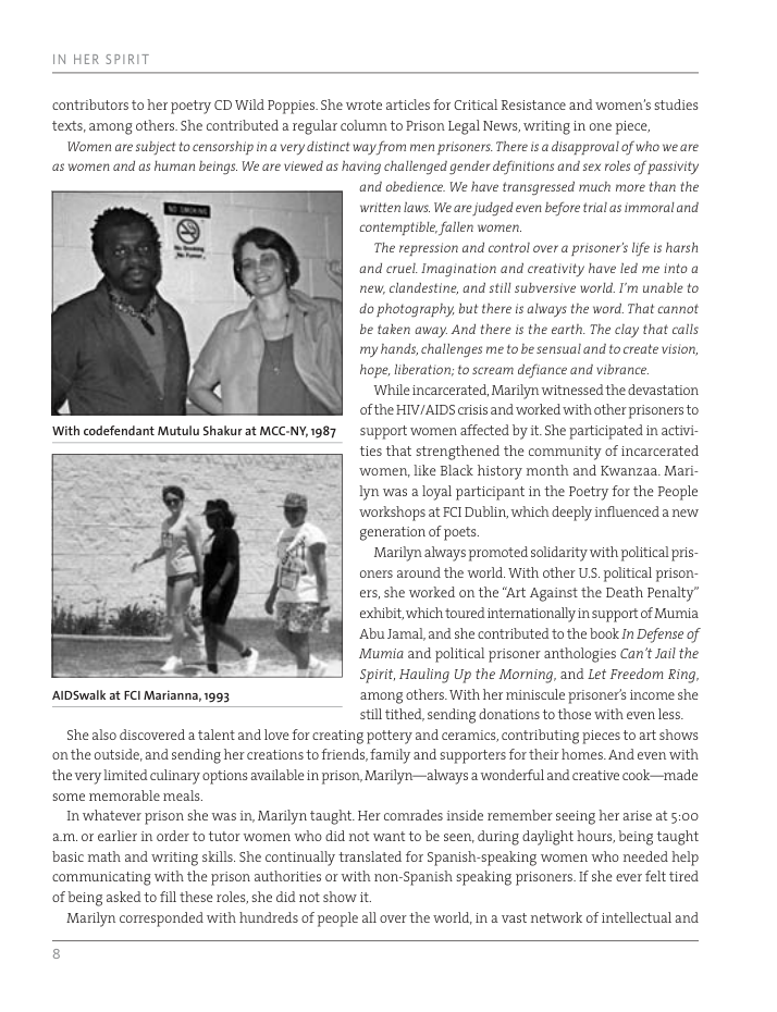 IN HER SPIRIT contributors to her poetry CD Wild Poppies She wrote articles for Critical Resistance and women’s studies texts,among others. She contributed a regular colurn to Prison Legal News, writing in one piece, Women are subject to censorship ina verydistinct way from men prisoners There is a disapproval of who we are as women and as human beings. We are viewed as having challenged gender definitions and sex roles of passivity and abedience. We have transgressed much more than the written laws We are judged even before tral s immoral and. contemptible,fallen women. The repression and control over a prisoner’s e is harsh and cruel Imagination and creativity have led me into a new, clandestine, and still subversive world.I’m unable to do photography, but there is always the word. That cannot be taken away. And there s the earth. The clay that calls my hands,challenges me to be sensual and to reate vision, hope, liberation; o scream defiance and vibrance. While incarcerated, Marilyn witnessed the devastation of the HIV/AIDS crisis and worked with other prisonersto support wormen affected by it.She participated in activi- ties that strengthened the community of incarcerated ‘women, like Black history month and Kwanzaa. Mari- Iy was a loyal participant in the Poetry for the People ‘workshops at ECI Dublin, which deeply influenced a new generation of poets Marilyn always promoted solidarity with political pris- oners around the world. With other US. political prison- ers, she worked on the "Art Against the Death Penalty” exhibit, which toured intemationally in support of Mumia. ‘Abu Jamal,and she contributed to the book In Defense of Mumia and political prisoner anthologies Can’t Jail the Spirit, Hauling Up the Morning, and Let Freedom Ring, AIDSwalk at FCl Marianna, 1993 ‘among others. With her miniscule prisoner’s income she stillithed, sending donations to those with evenless. Shealso discovered a talent and love for creating pottery and ceramics, contributing pieces to art shows onthe outside, and sending her creations to friends, family and supporters for their homes. And even with the verylimited culinary options available in prison, Marilyn—always a wonderful and creative cook—made some memorable meals In whatever prison she was in, Marilyn taught. Her comrades inside remember seeing her arise at 5:00 am or earlier in order to tutor women who did not want to be seen, during daylight hours, being taught basic math and writing skills. She continually translated for Spanish-speaking women who needed help ‘communicating with the prison authorities or with non-Spanish speaking prisoners If she ever felt tired of being asked to ill these roles, she did not show it Marilyn corresponded with hundreds of people all over the world, i a vast network of intellectual and